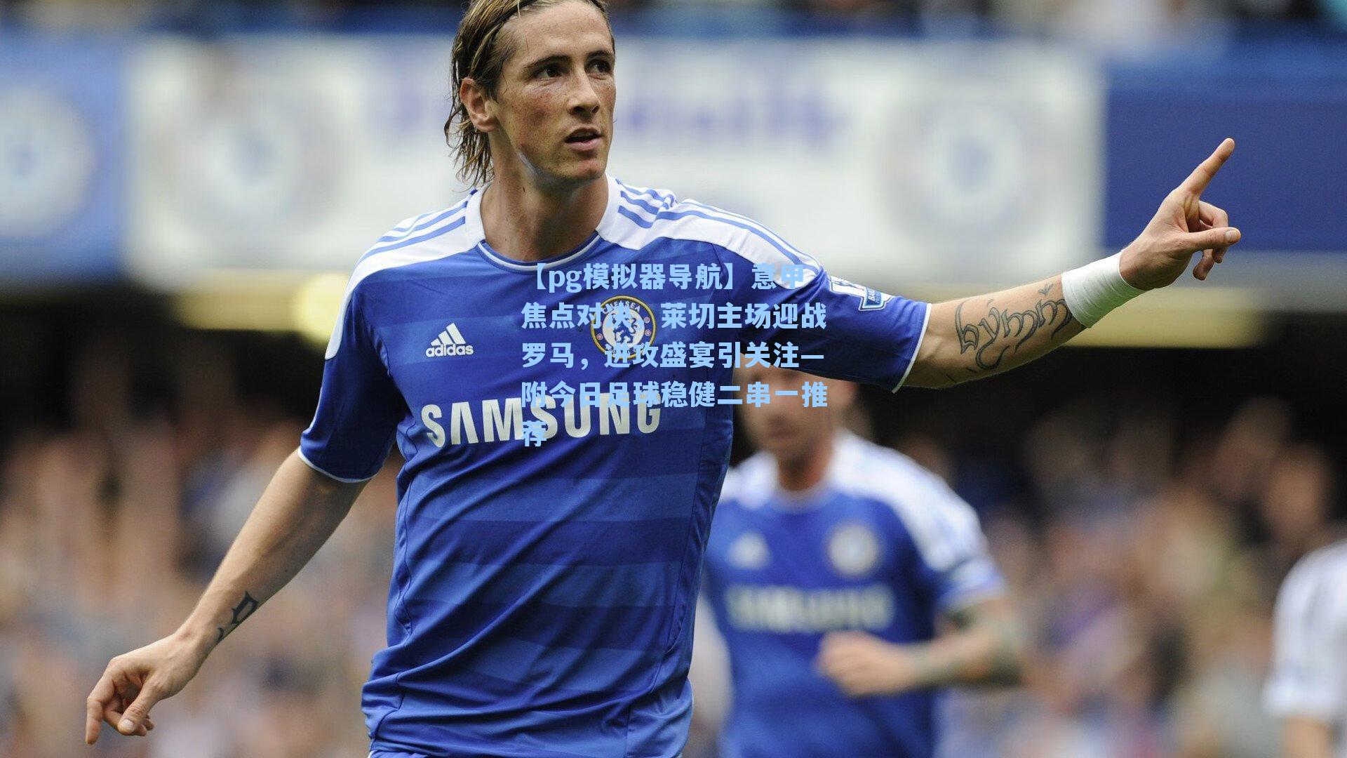 意甲焦点对决,莱切主场迎战罗马,进攻盛宴引关注—附今日足球稳健二串一推荐