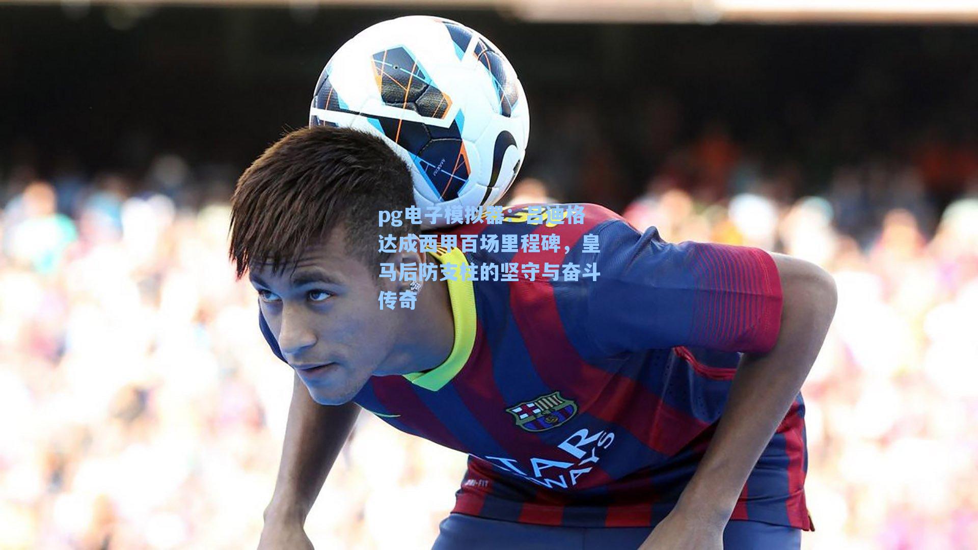 吕迪格达成西甲百场里程碑，皇马后防支柱的坚守与奋斗传奇
