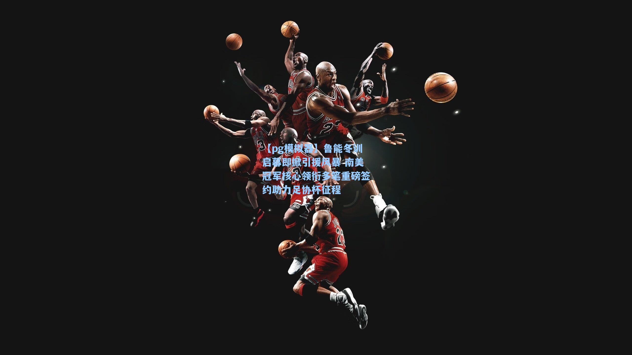 鲁能冬训启幕即掀引援风暴 南美冠军核心领衔多笔重磅签约助力足协杯征程