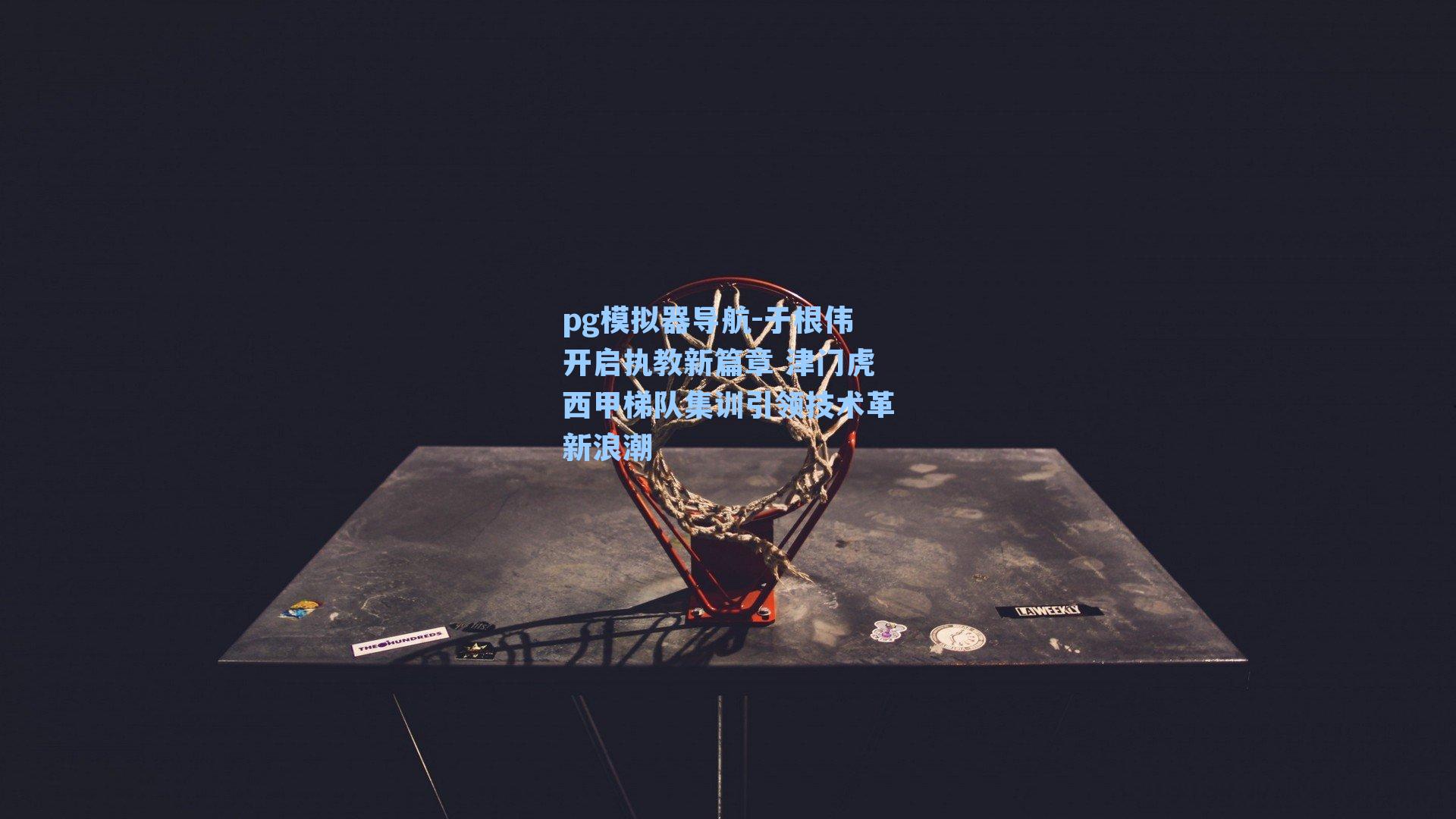 pg模拟器导航-于根伟开启执教新篇章 津门虎西甲梯队集训引领技术革新浪潮