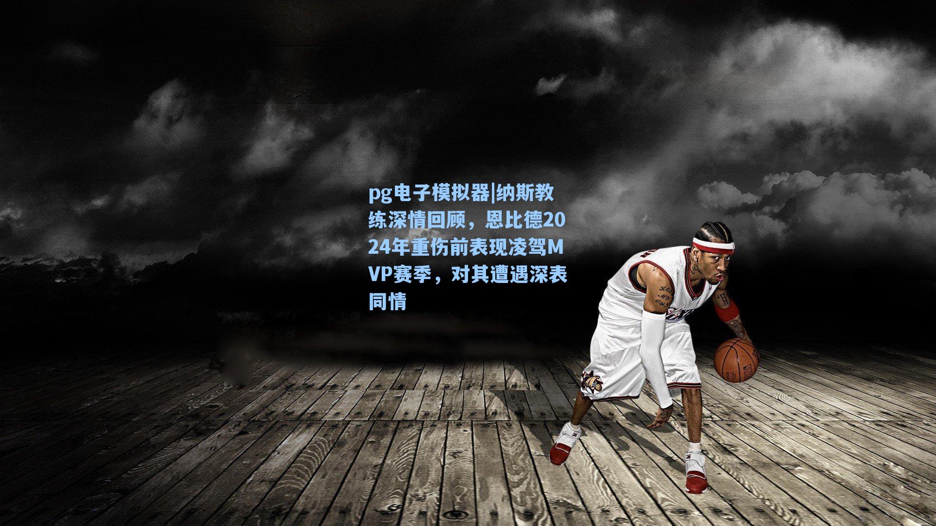 纳斯教练深情回顾，恩比德2024年重伤前表现凌驾MVP赛季，对其遭遇深表同情