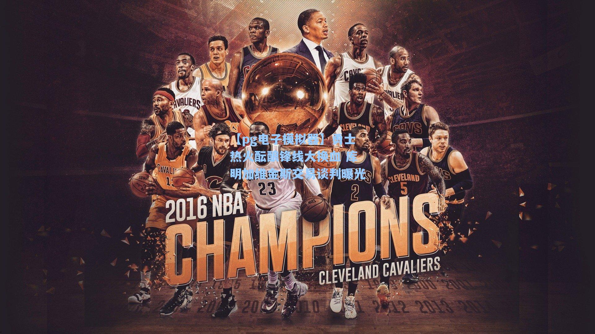 勇士热火酝酿锋线大换血 库明加维金斯交易谈判曝光